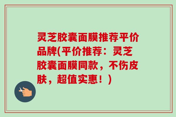 灵芝胶囊面膜推荐平价品牌(平价推荐：灵芝胶囊面膜同款，不伤，超值实惠！)