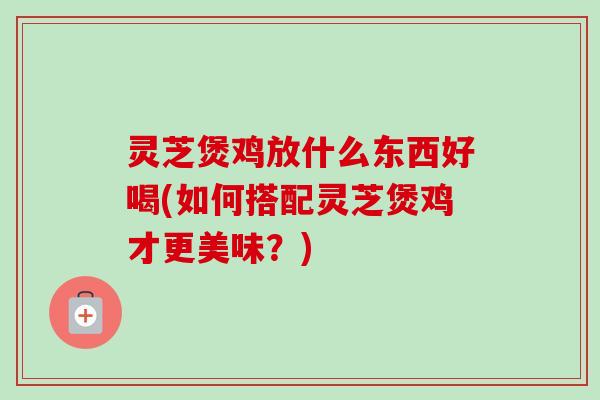 灵芝煲鸡放什么东西好喝(如何搭配灵芝煲鸡才更美味?) 灵芝煲鸡放什么东西好喝(如何搭配灵芝煲鸡才更美味?)