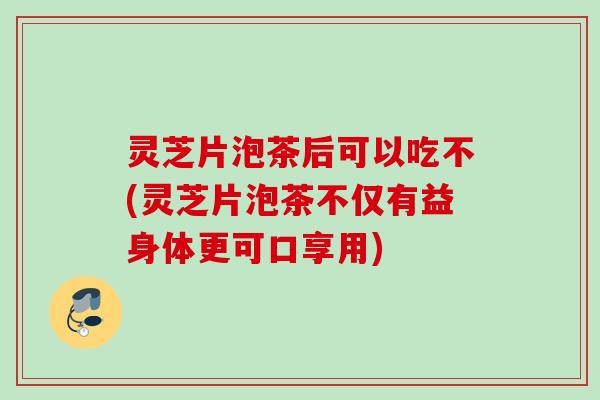 灵芝片泡茶后可以吃不(灵芝片泡茶不仅有益身体更可口享用)