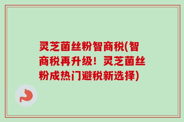 灵芝菌丝粉智商税(智商税再升级!灵芝菌丝粉成热门避税新选择) 灵芝菌丝粉智商税(智商税再升级!灵芝菌丝粉成热门避税新选择)