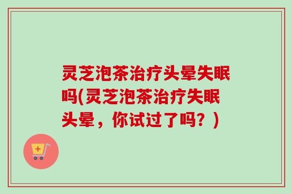 灵芝泡茶头晕吗(灵芝泡茶头晕，你试过了吗？)