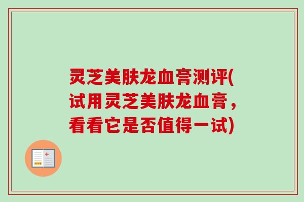 灵芝美肤龙膏测评(试用灵芝美肤龙膏，看看它是否值得一试)
