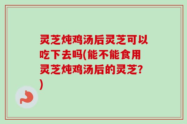灵芝炖鸡汤后灵芝可以吃下去吗(能不能食用灵芝炖鸡汤后的灵芝？)