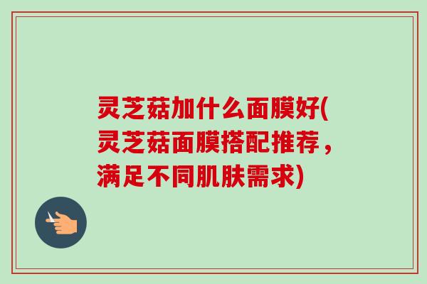 灵芝菇加什么面膜好(灵芝菇面膜搭配推荐,满足不同需求) 灵芝菇加什么面膜好(灵芝菇面膜搭配推荐,满足不同需求)