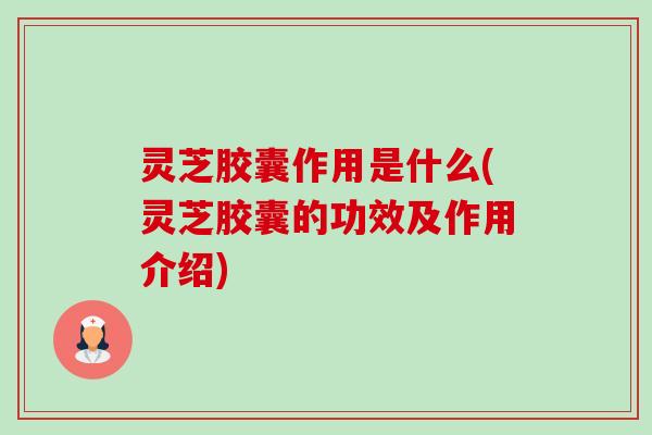 灵芝胶囊作用是什么(灵芝胶囊的功效及作用介绍) 灵芝胶囊作用是什么(灵芝胶囊的功效及作用介绍)