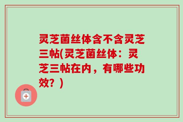 灵芝菌丝体含不含灵芝三帖(灵芝菌丝体:灵芝三帖在内,有哪些功效?) 灵芝菌丝体含不含灵芝三帖(灵芝菌丝体:灵芝三帖在内,有哪些功效?)