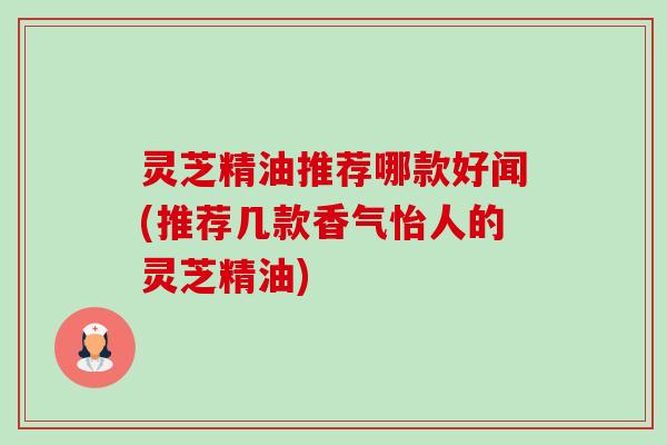 灵芝精油推荐哪款好闻(推荐几款香气怡人的灵芝精油) 灵芝精油推荐哪款好闻(推荐几款香气怡人的灵芝精油)