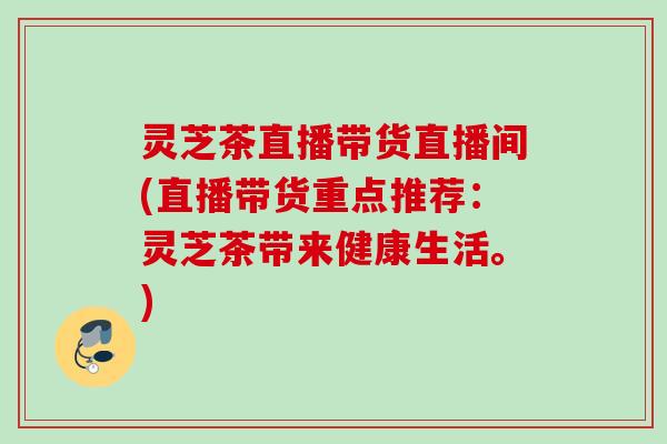 灵芝茶直播带货直播间(直播带货重点推荐：灵芝茶带来健康生活。)