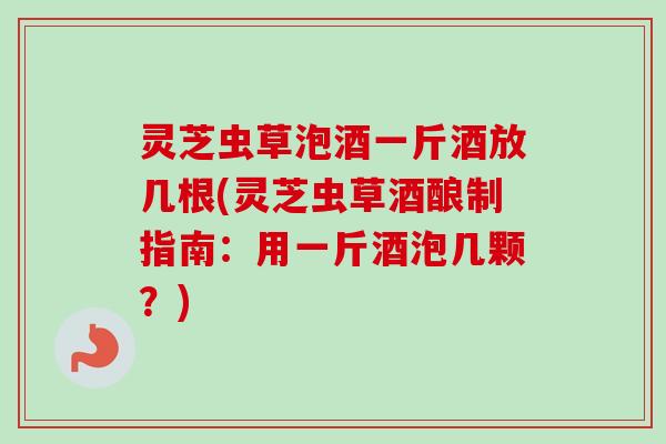 灵芝虫草泡酒一斤酒放几根(灵芝虫草酒酿制指南：用一斤酒泡几颗？)