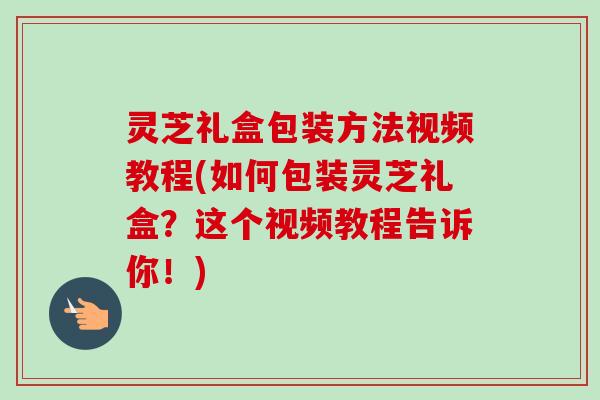 灵芝礼盒包装方法视频教程(如何包装灵芝礼盒？这个视频教程告诉你！)