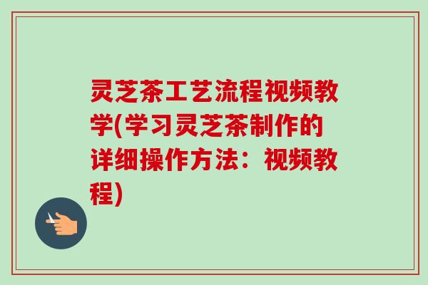 灵芝茶工艺流程视频教学(学习灵芝茶制作的详细操作方法：视频教程)