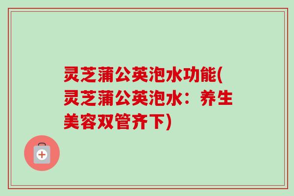 灵芝蒲公英泡水功能(灵芝蒲公英泡水：养生美容双管齐下)