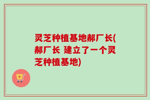 灵芝种植基地郝厂长(郝厂长 建立了一个灵芝种植基地) 灵芝种植基地郝厂长(郝厂长 建立了一个灵芝种植基地)