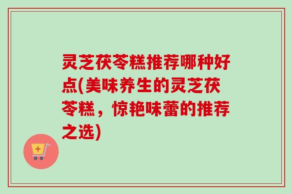 灵芝茯苓糕推荐哪种好点(美味养生的灵芝茯苓糕,惊艳味蕾的推荐之选) 灵芝茯苓糕推荐哪种好点(美味养生的灵芝茯苓糕,惊艳味蕾的推荐之选)