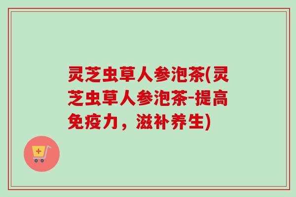 灵芝虫草人参泡茶(灵芝虫草人参泡茶-提高免疫力,滋补养生) 灵芝虫草人参泡茶(灵芝虫草人参泡茶-提高免疫力,滋补养生)