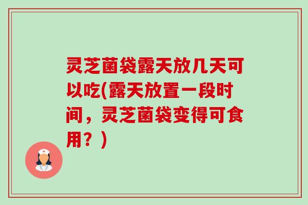 灵芝菌袋露天放几天可以吃(露天放置一段时间,灵芝菌袋变得可食用?) 灵芝菌袋露天放几天可以吃(露天放置一段时间,灵芝菌袋变得可食用?)