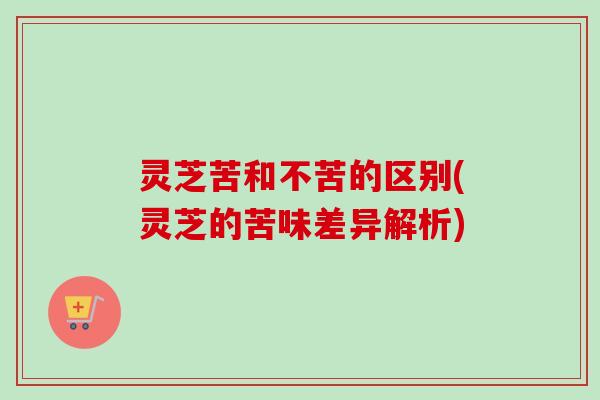 灵芝苦和不苦的区别(灵芝的苦味差异解析) 灵芝苦和不苦的区别(灵芝的苦味差异解析)