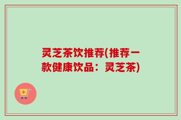 灵芝茶饮推荐(推荐一款健康饮品：灵芝茶)