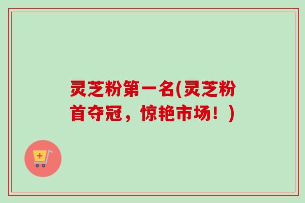 灵芝粉第一名(灵芝粉首夺冠,惊艳市场!) 灵芝粉第一名(灵芝粉首夺冠,惊艳市场!)
