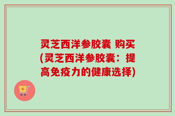 灵芝西洋参胶囊 购买(灵芝西洋参胶囊：提高免疫力的健康选择)