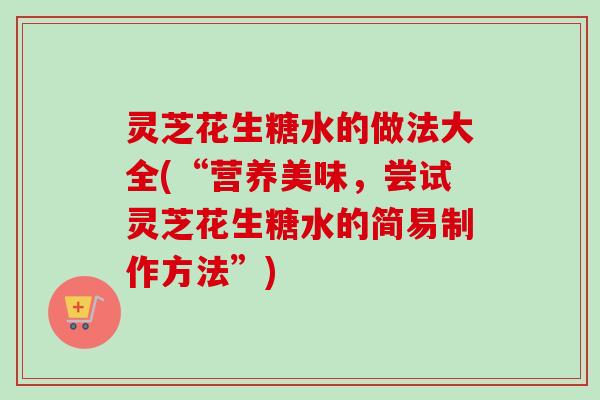 灵芝花生糖水的做法大全(“营养美味,尝试灵芝花生糖水的简易制作方法”) 灵芝花生糖水的做法大全(“营养美味,尝试灵芝花生糖水的简易制作方法”)