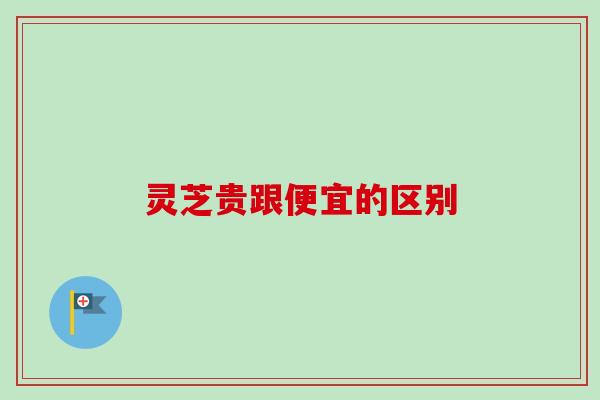 灵芝贵跟便宜的区别 灵芝贵跟便宜的区别