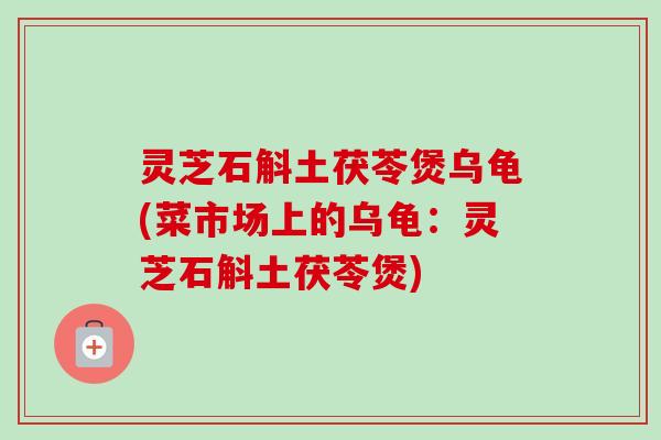 灵芝石斛土茯苓煲乌龟(菜市场上的乌龟:灵芝石斛土茯苓煲) 灵芝石斛土茯苓煲乌龟(菜市场上的乌龟:灵芝石斛土茯苓煲)