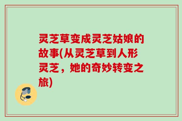 灵芝草变成灵芝姑娘的故事(从灵芝草到人形灵芝，她的奇妙转变之旅)