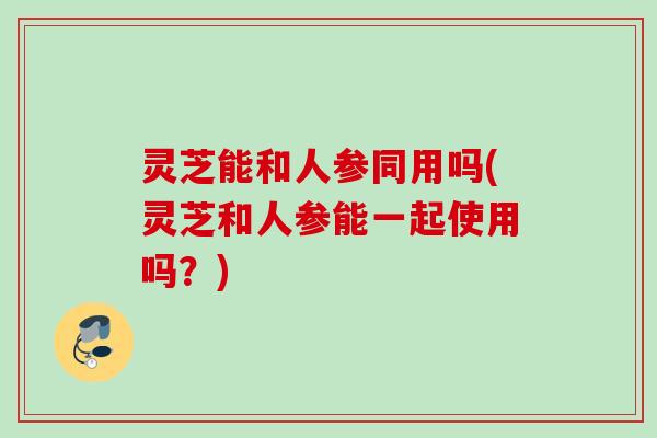 灵芝能和人参同用吗(灵芝和人参能一起使用吗？)