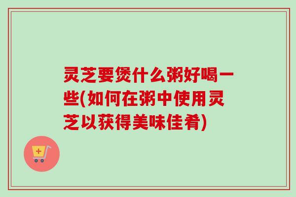灵芝要煲什么粥好喝一些(如何在粥中使用灵芝以获得美味佳肴) 灵芝要煲什么粥好喝一些(如何在粥中使用灵芝以获得美味佳肴)