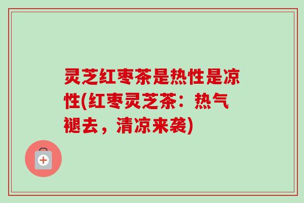 灵芝红枣茶是热性是凉性(红枣灵芝茶:热气褪去,清凉来袭) 灵芝红枣茶是热性是凉性(红枣灵芝茶:热气褪去,清凉来袭)