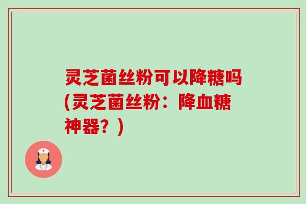灵芝菌丝粉可以降糖吗(灵芝菌丝粉：降神器？)