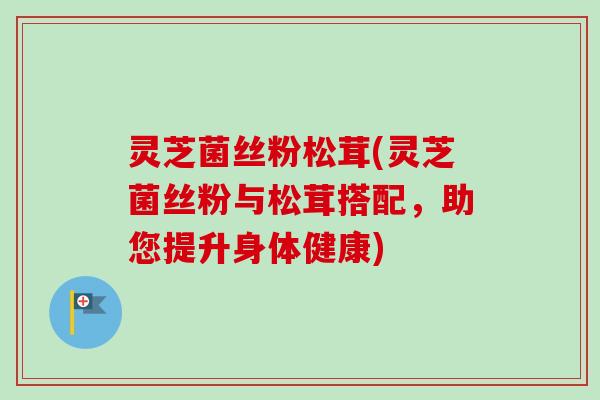 灵芝菌丝粉松茸(灵芝菌丝粉与松茸搭配,助您提升身体健康) 灵芝菌丝粉松茸(灵芝菌丝粉与松茸搭配,助您提升身体健康)