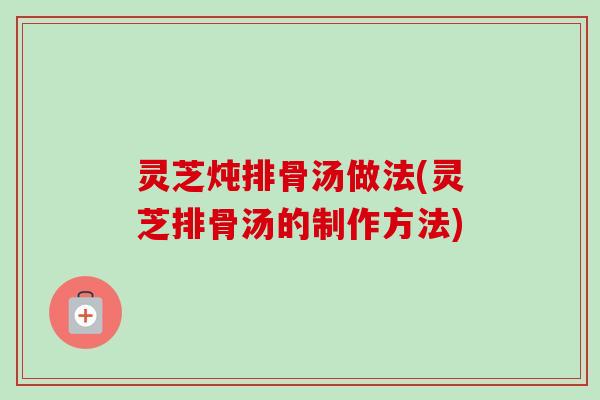 灵芝炖排骨汤做法(灵芝排骨汤的制作方法) 灵芝炖排骨汤做法(灵芝排骨汤的制作方法)