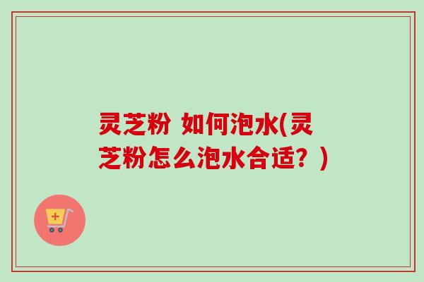 灵芝粉 如何泡水(灵芝粉怎么泡水合适?) 灵芝粉 如何泡水(灵芝粉怎么泡水合适?)