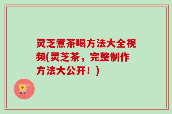 灵芝煮茶喝方法大全视频(灵芝茶，完整制作方法大公开！)