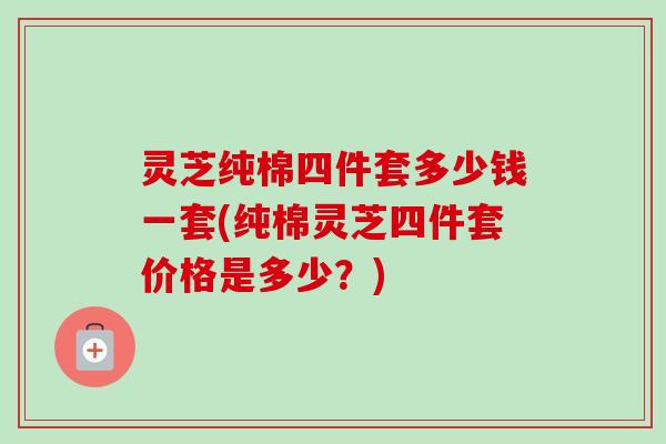灵芝纯棉四件套多少钱一套(纯棉灵芝四件套价格是多少?) 灵芝纯棉四件套多少钱一套(纯棉灵芝四件套价格是多少?)