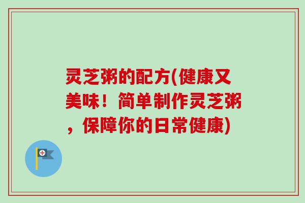 灵芝粥的配方(健康又美味！简单制作灵芝粥，保障你的日常健康)