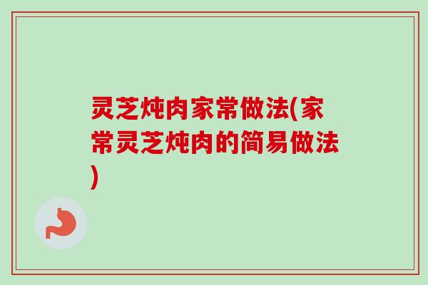 灵芝炖肉家常做法(家常灵芝炖肉的简易做法) 灵芝炖肉家常做法(家常灵芝炖肉的简易做法)