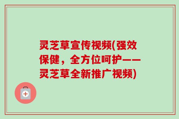 灵芝草宣传视频(强效保健,全方位呵护——灵芝草全新推广视频) 灵芝草宣传视频(强效保健,全方位呵护——灵芝草全新推广视频)