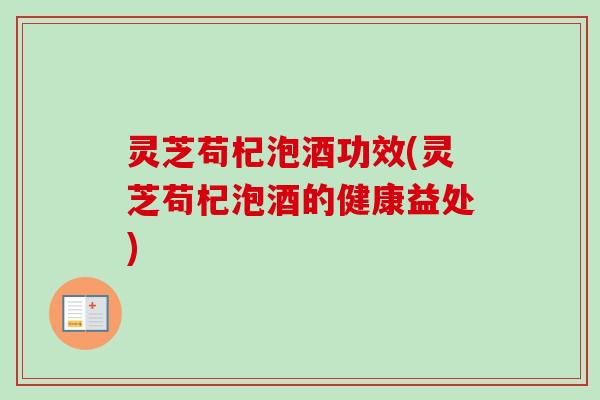灵芝苟杞泡酒功效(灵芝苟杞泡酒的健康益处) 灵芝苟杞泡酒功效(灵芝苟杞泡酒的健康益处)