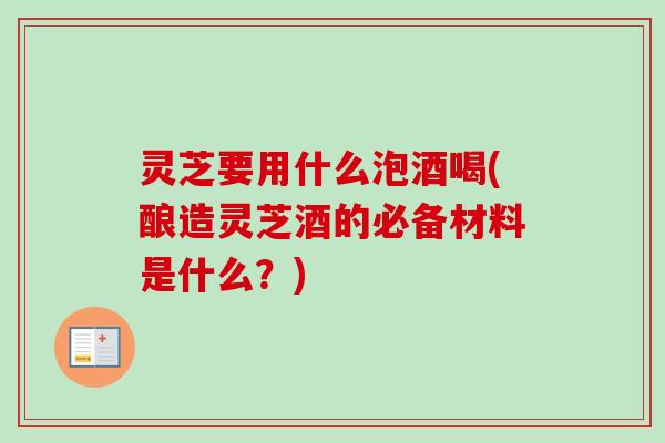 灵芝要用什么泡酒喝(酿造灵芝酒的必备材料是什么？)