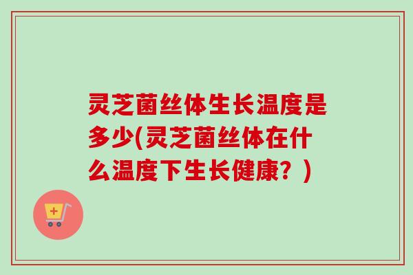 灵芝菌丝体生长温度是多少(灵芝菌丝体在什么温度下生长健康?) 灵芝菌丝体生长温度是多少(灵芝菌丝体在什么温度下生长健康?)