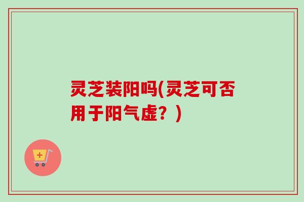 灵芝装阳吗(灵芝可否用于阳气虚？)