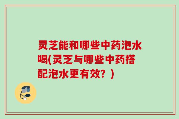 灵芝能和哪些泡水喝(灵芝与哪些搭配泡水更有效?) 灵芝能和哪些泡水喝(灵芝与哪些搭配泡水更有效?)