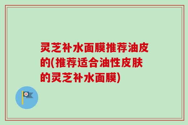 灵芝补水面膜推荐油皮的(推荐适合油性的灵芝补水面膜) 灵芝补水面膜推荐油皮的(推荐适合油性的灵芝补水面膜)