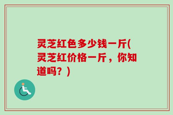 灵芝红色多少钱一斤(灵芝红价格一斤,你知道吗?) 灵芝红色多少钱一斤(灵芝红价格一斤,你知道吗?)