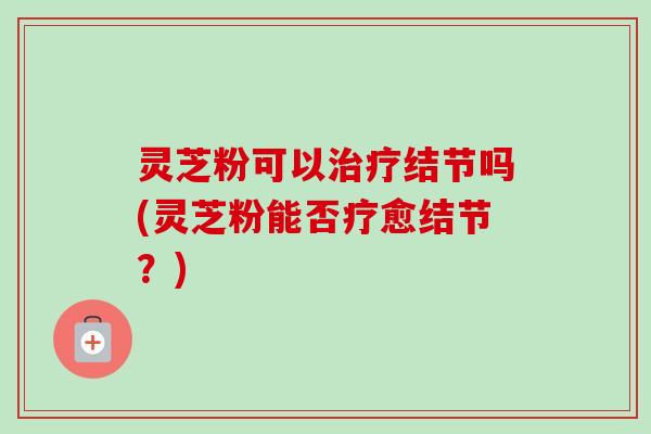 灵芝粉可以结节吗(灵芝粉能否疗愈结节?) 灵芝粉可以结节吗(灵芝粉能否疗愈结节?)