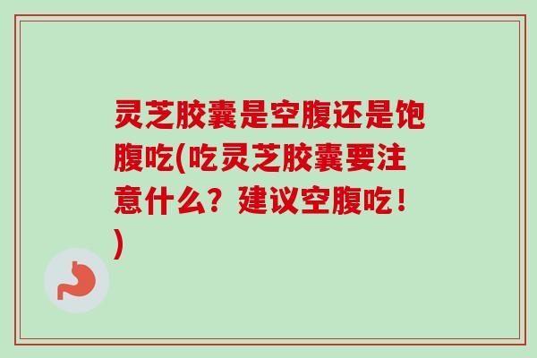 灵芝胶囊是空腹还是饱腹吃(吃灵芝胶囊要注意什么？建议空腹吃！)