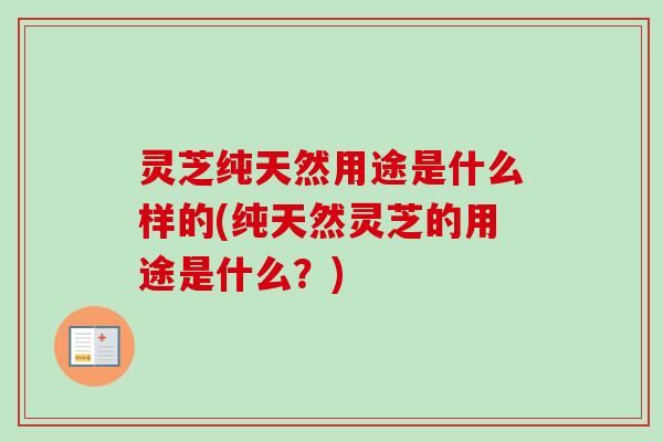 灵芝纯天然用途是什么样的(纯天然灵芝的用途是什么？)